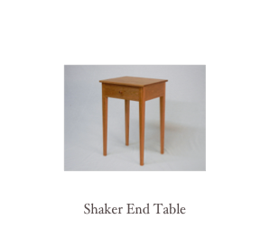  We make custom end tables, nightstand,  side tables, sofa tables and occasional tables in a variety of styles using the finest hardwoods available including, cherry, walnut, mahogany and tiger maple and birdseye maple. Below are some of our most recent work. Remember we are custom furniture makers and we can make you a piece of furniture that fits your exact needs and tastes, whether its an end table you see on our website, or from a picture from your favorite magazine or of that unattainable antique. Each piece of furniture is handmade in our shop using traditional time tested techniques and joinery and a meticulous attention to details and overall quality. This combination ensures a piece of furniture from us can be used and enjoyed for generations to come.  
Contact Us if you would like to discuss details further or to get a quote.   

 Watch our video showing the making of two Tiger Maple Nightstands
Watch our video of the finished nightstands with reeded legs
 Watch our video showing the making of a Tea Table
