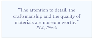 
“The attention to detail, the craftsmanship and the quality of materials are museum worthy”
RLJ., Illinois
